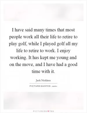 I have said many times that most people work all their life to retire to play golf, while I played golf all my life to retire to work. I enjoy working. It has kept me young and on the move, and I have had a good time with it Picture Quote #1