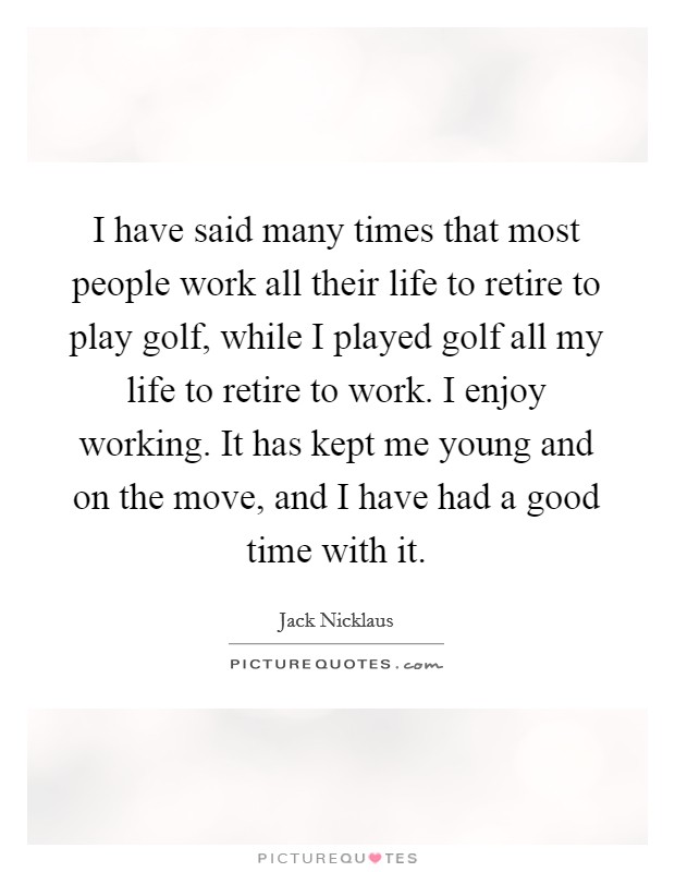 I have said many times that most people work all their life to retire to play golf, while I played golf all my life to retire to work. I enjoy working. It has kept me young and on the move, and I have had a good time with it. Picture Quote #1