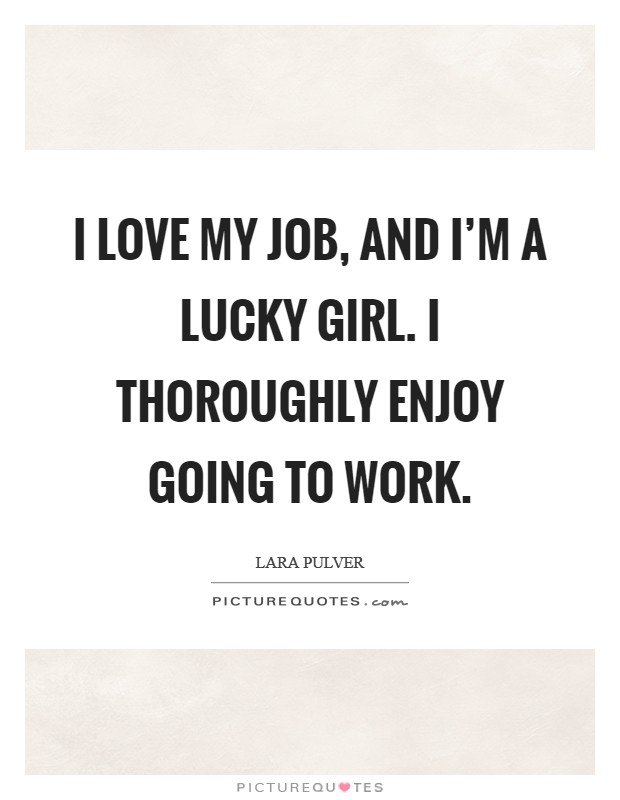 I love my job, and I'm a lucky girl. I thoroughly enjoy going to work. Picture Quote #1