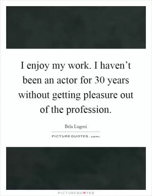 I enjoy my work. I haven’t been an actor for 30 years without getting pleasure out of the profession Picture Quote #1