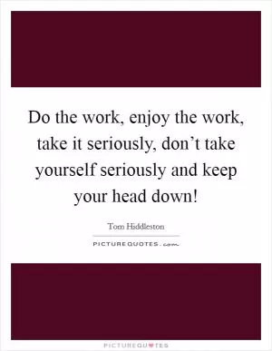 Do the work, enjoy the work, take it seriously, don’t take yourself seriously and keep your head down! Picture Quote #1
