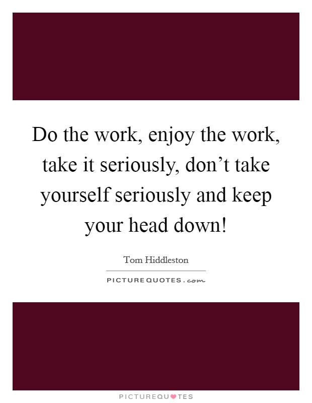 Do the work, enjoy the work, take it seriously, don't take yourself seriously and keep your head down! Picture Quote #1