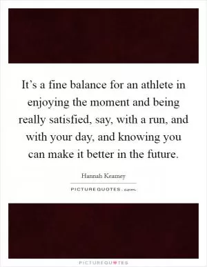 It’s a fine balance for an athlete in enjoying the moment and being really satisfied, say, with a run, and with your day, and knowing you can make it better in the future Picture Quote #1