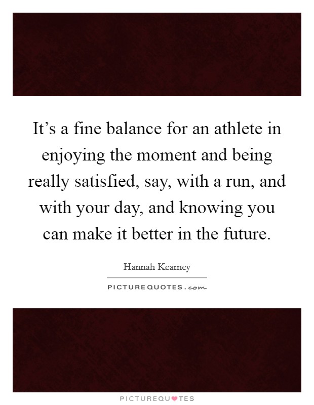 It's a fine balance for an athlete in enjoying the moment and being really satisfied, say, with a run, and with your day, and knowing you can make it better in the future. Picture Quote #1