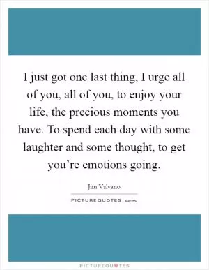 I just got one last thing, I urge all of you, all of you, to enjoy your life, the precious moments you have. To spend each day with some laughter and some thought, to get you’re emotions going Picture Quote #1