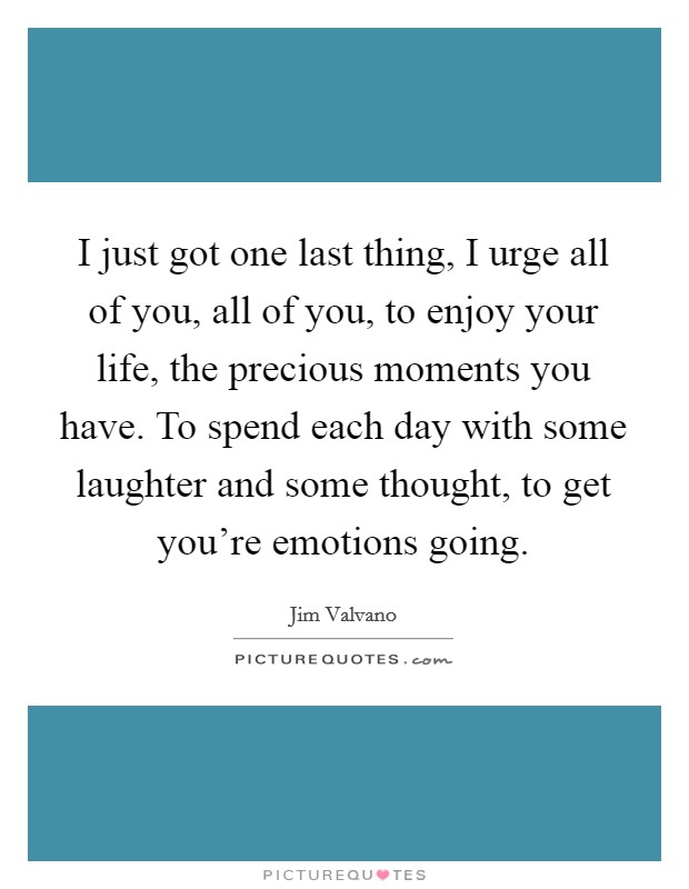 I just got one last thing, I urge all of you, all of you, to enjoy your life, the precious moments you have. To spend each day with some laughter and some thought, to get you're emotions going. Picture Quote #1