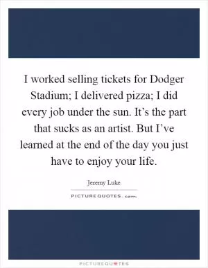 I worked selling tickets for Dodger Stadium; I delivered pizza; I did every job under the sun. It’s the part that sucks as an artist. But I’ve learned at the end of the day you just have to enjoy your life Picture Quote #1