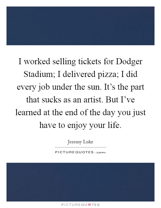 I worked selling tickets for Dodger Stadium; I delivered pizza; I did every job under the sun. It's the part that sucks as an artist. But I've learned at the end of the day you just have to enjoy your life. Picture Quote #1
