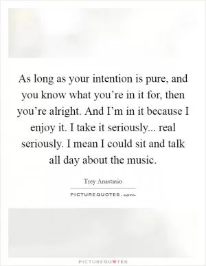 As long as your intention is pure, and you know what you’re in it for, then you’re alright. And I’m in it because I enjoy it. I take it seriously... real seriously. I mean I could sit and talk all day about the music Picture Quote #1