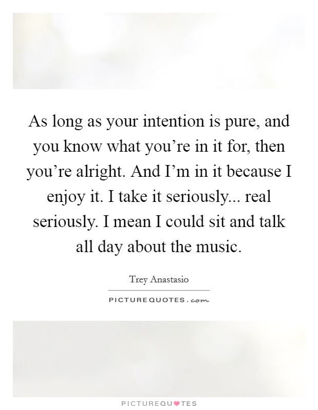 As long as your intention is pure, and you know what you're in it for, then you're alright. And I'm in it because I enjoy it. I take it seriously... real seriously. I mean I could sit and talk all day about the music. Picture Quote #1