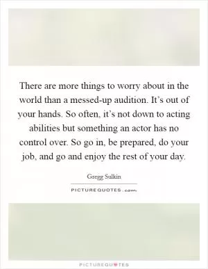 There are more things to worry about in the world than a messed-up audition. It’s out of your hands. So often, it’s not down to acting abilities but something an actor has no control over. So go in, be prepared, do your job, and go and enjoy the rest of your day Picture Quote #1