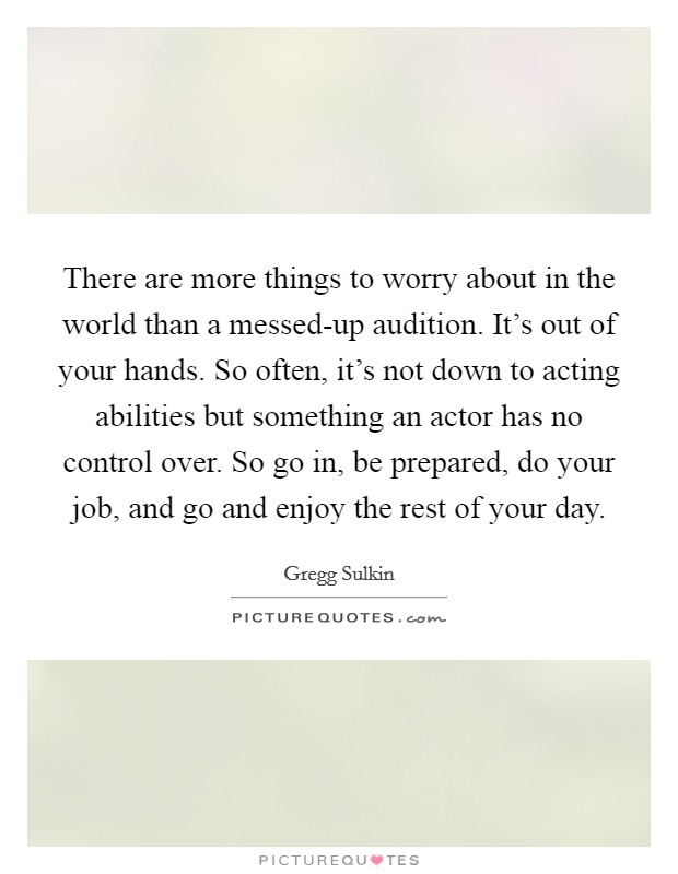 There are more things to worry about in the world than a messed-up audition. It's out of your hands. So often, it's not down to acting abilities but something an actor has no control over. So go in, be prepared, do your job, and go and enjoy the rest of your day. Picture Quote #1
