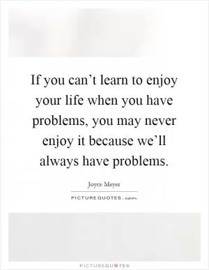 If you can’t learn to enjoy your life when you have problems, you may never enjoy it because we’ll always have problems Picture Quote #1