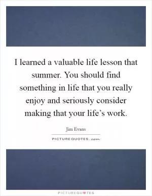 I learned a valuable life lesson that summer. You should find something in life that you really enjoy and seriously consider making that your life’s work Picture Quote #1