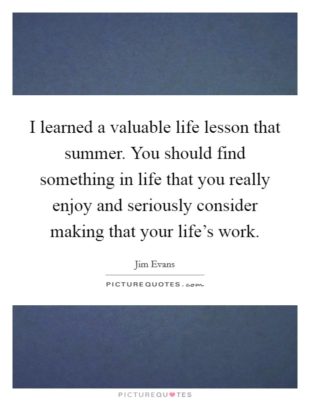 I learned a valuable life lesson that summer. You should find something in life that you really enjoy and seriously consider making that your life's work. Picture Quote #1