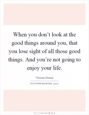 When you don’t look at the good things around you, that you lose sight of all those good things. And you’re not going to enjoy your life Picture Quote #1