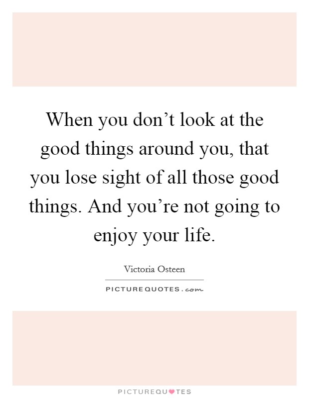 When you don't look at the good things around you, that you lose sight of all those good things. And you're not going to enjoy your life. Picture Quote #1
