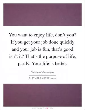 You want to enjoy life, don’t you? If you get your job done quickly and your job is fun, that’s good isn’t it? That’s the purpose of life, partly. Your life is better Picture Quote #1