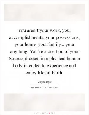 You aren’t your work, your accomplishments, your possessions, your home, your family... your anything. You’re a creation of your Source, dressed in a physical human body intended to experience and enjoy life on Earth Picture Quote #1