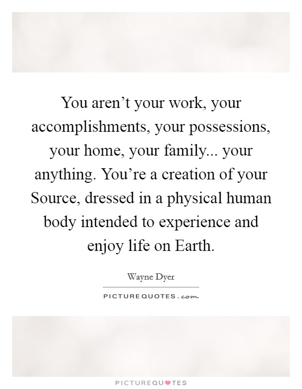 You aren't your work, your accomplishments, your possessions, your home, your family... your anything. You're a creation of your Source, dressed in a physical human body intended to experience and enjoy life on Earth. Picture Quote #1