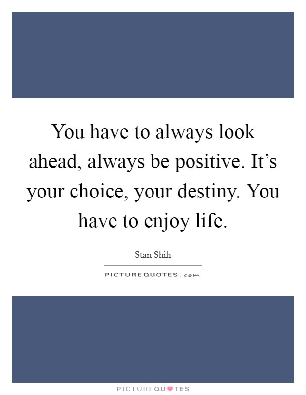 You have to always look ahead, always be positive. It's your choice, your destiny. You have to enjoy life. Picture Quote #1