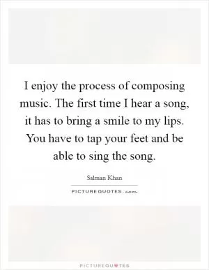 I enjoy the process of composing music. The first time I hear a song, it has to bring a smile to my lips. You have to tap your feet and be able to sing the song Picture Quote #1