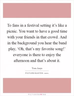 To fans in a festival setting it’s like a picnic. You want to have a good time with your friends in that crowd. And in the background you hear the band play, ‘Oh, that’s my favorite song!’ everyone is there to enjoy the afternoon and that’s about it Picture Quote #1