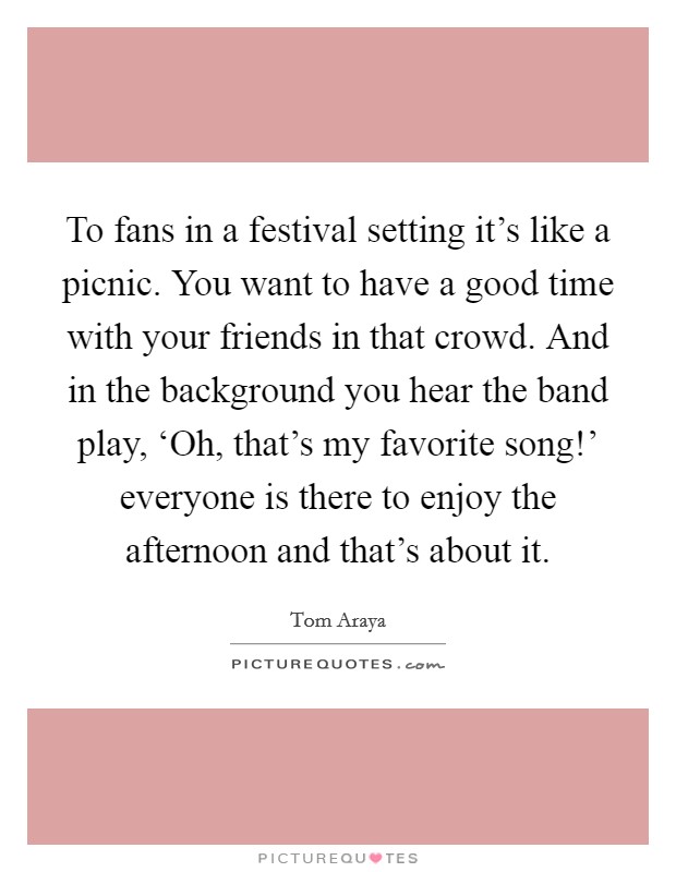 To fans in a festival setting it's like a picnic. You want to have a good time with your friends in that crowd. And in the background you hear the band play, ‘Oh, that's my favorite song!' everyone is there to enjoy the afternoon and that's about it. Picture Quote #1