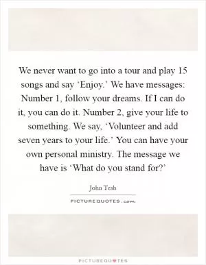 We never want to go into a tour and play 15 songs and say ‘Enjoy.’ We have messages: Number 1, follow your dreams. If I can do it, you can do it. Number 2, give your life to something. We say, ‘Volunteer and add seven years to your life.’ You can have your own personal ministry. The message we have is ‘What do you stand for?’ Picture Quote #1