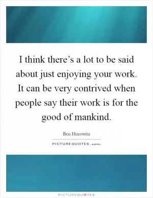 I think there’s a lot to be said about just enjoying your work. It can be very contrived when people say their work is for the good of mankind Picture Quote #1