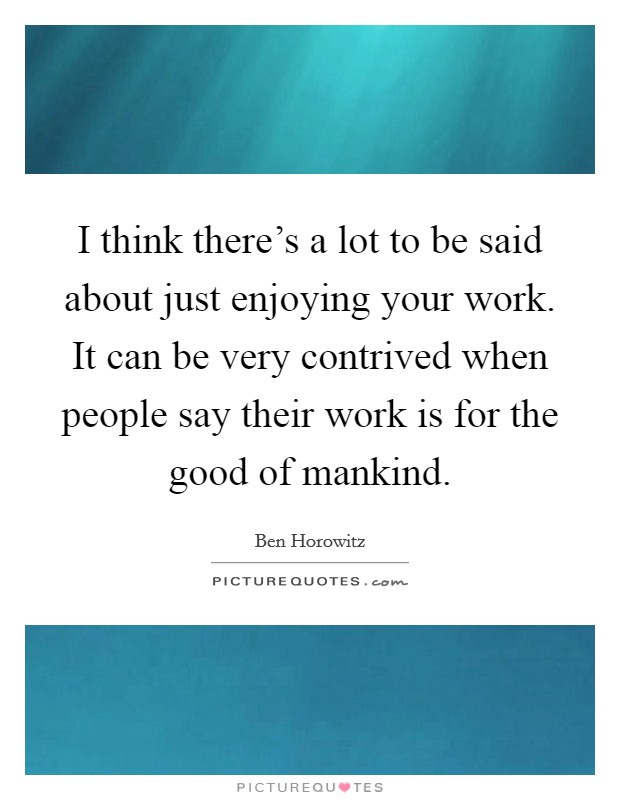 I think there's a lot to be said about just enjoying your work. It can be very contrived when people say their work is for the good of mankind. Picture Quote #1