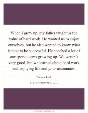 When I grew up, my father taught us the value of hard work. He wanted us to enjoy ourselves, but he also wanted to know what it took to be successful. He coached a lot of our sports teams growing up. We weren’t very good, but we learned about hard work and enjoying life and your teammates Picture Quote #1