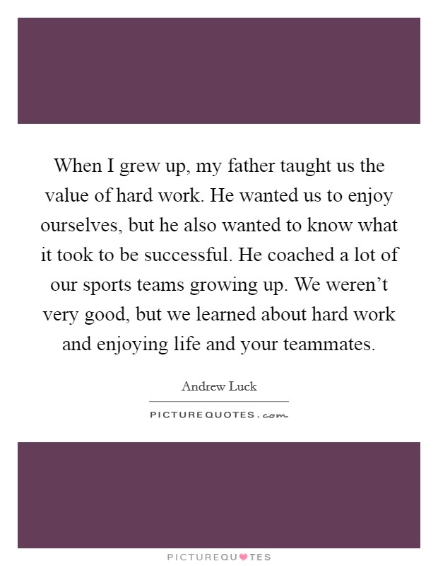 When I grew up, my father taught us the value of hard work. He wanted us to enjoy ourselves, but he also wanted to know what it took to be successful. He coached a lot of our sports teams growing up. We weren't very good, but we learned about hard work and enjoying life and your teammates. Picture Quote #1