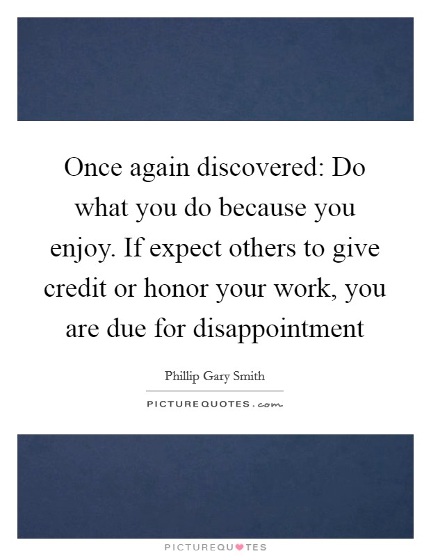 Once again discovered: Do what you do because you enjoy. If expect others to give credit or honor your work, you are due for disappointment Picture Quote #1