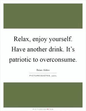 Relax, enjoy yourself. Have another drink. It’s patriotic to overconsume Picture Quote #1