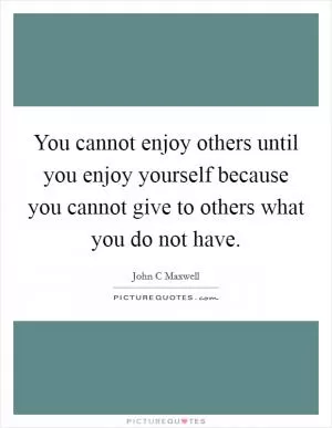 You cannot enjoy others until you enjoy yourself because you cannot give to others what you do not have Picture Quote #1