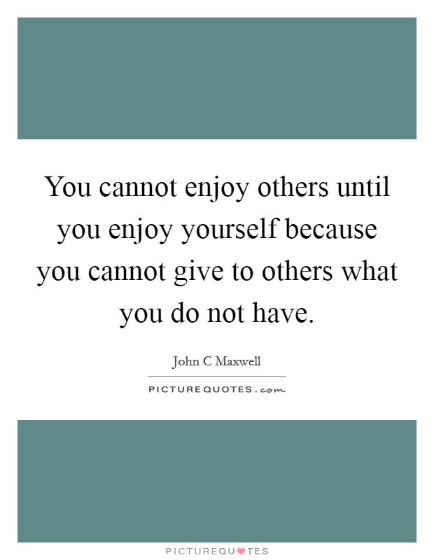 You cannot enjoy others until you enjoy yourself because you cannot give to others what you do not have. Picture Quote #1
