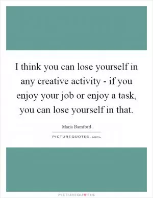 I think you can lose yourself in any creative activity - if you enjoy your job or enjoy a task, you can lose yourself in that Picture Quote #1