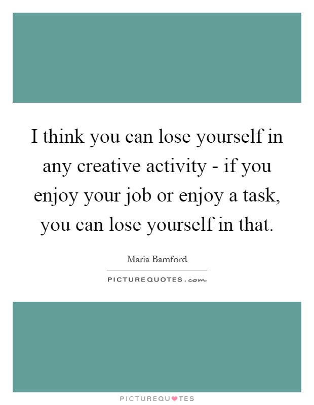I think you can lose yourself in any creative activity - if you enjoy your job or enjoy a task, you can lose yourself in that. Picture Quote #1