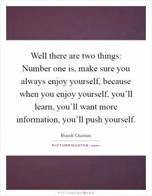 Well there are two things: Number one is, make sure you always enjoy yourself, because when you enjoy yourself, you’ll learn, you’ll want more information, you’ll push yourself Picture Quote #1