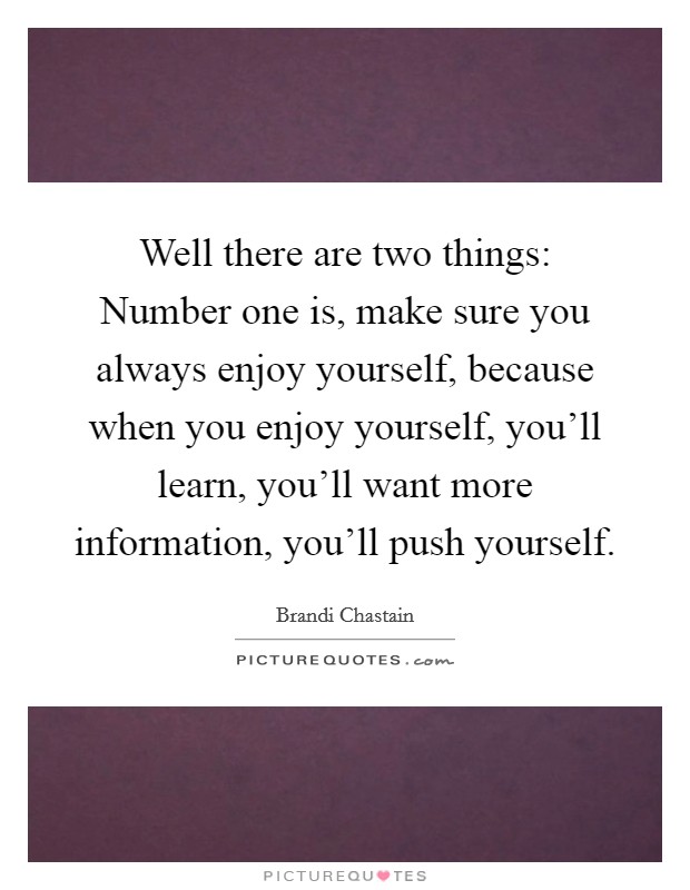 Well there are two things: Number one is, make sure you always enjoy yourself, because when you enjoy yourself, you'll learn, you'll want more information, you'll push yourself. Picture Quote #1