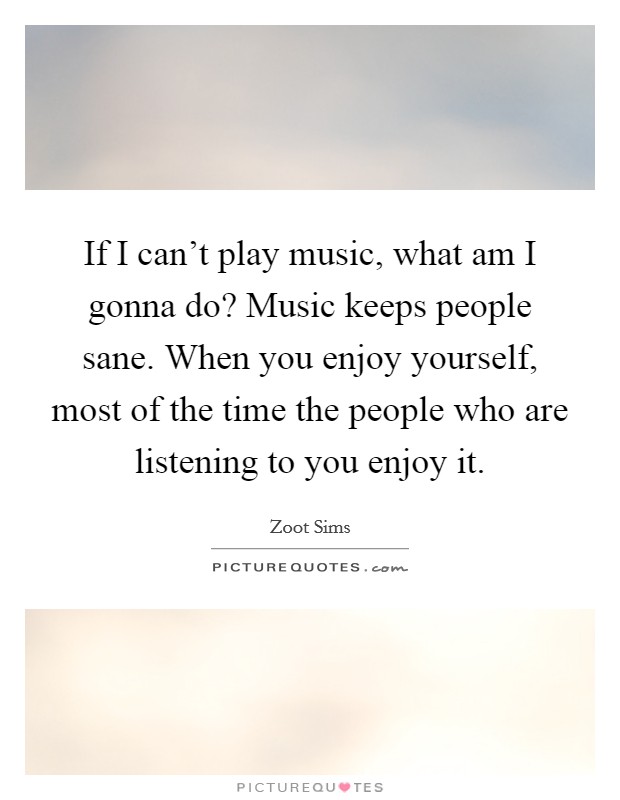 If I can't play music, what am I gonna do? Music keeps people sane. When you enjoy yourself, most of the time the people who are listening to you enjoy it. Picture Quote #1