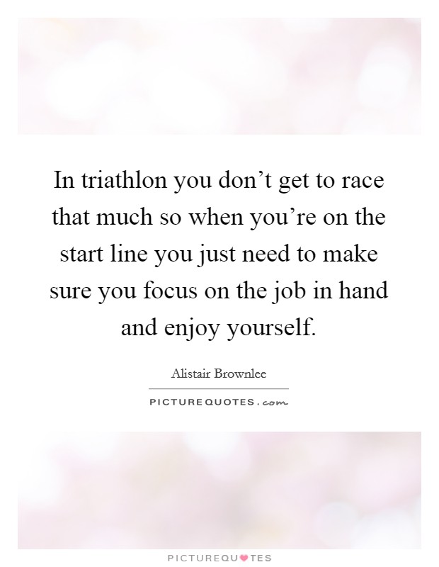 In triathlon you don't get to race that much so when you're on the start line you just need to make sure you focus on the job in hand and enjoy yourself. Picture Quote #1