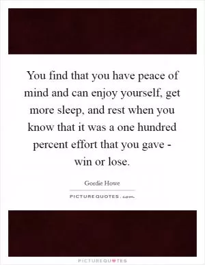 You find that you have peace of mind and can enjoy yourself, get more sleep, and rest when you know that it was a one hundred percent effort that you gave - win or lose Picture Quote #1