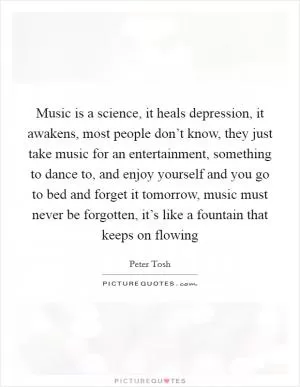 Music is a science, it heals depression, it awakens, most people don’t know, they just take music for an entertainment, something to dance to, and enjoy yourself and you go to bed and forget it tomorrow, music must never be forgotten, it’s like a fountain that keeps on flowing Picture Quote #1