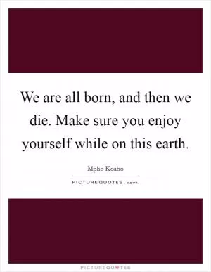 We are all born, and then we die. Make sure you enjoy yourself while on this earth Picture Quote #1