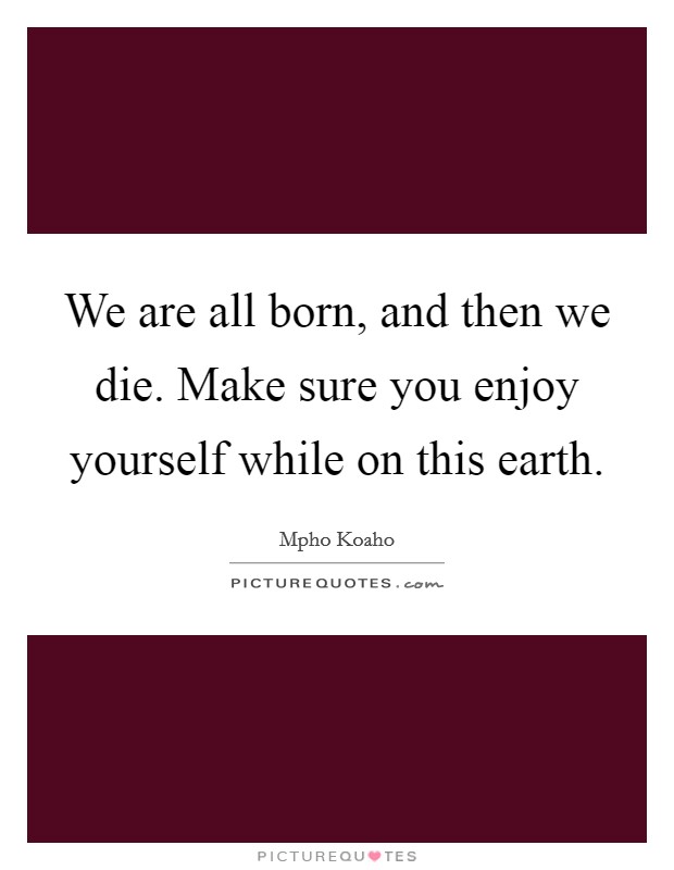 We are all born, and then we die. Make sure you enjoy yourself while on this earth. Picture Quote #1
