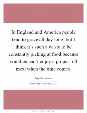 In England and America people tend to graze all day long, but I think it’s such a waste to be constantly picking at food because you then can’t enjoy a proper full meal when the time comes Picture Quote #1