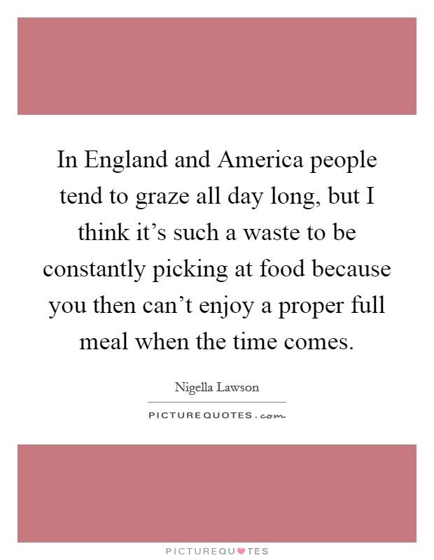 In England and America people tend to graze all day long, but I think it's such a waste to be constantly picking at food because you then can't enjoy a proper full meal when the time comes. Picture Quote #1
