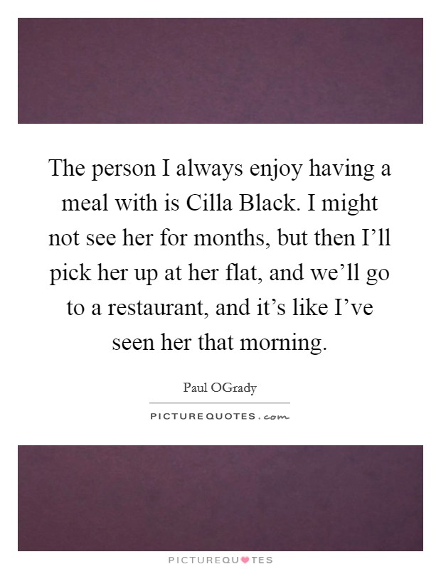 The person I always enjoy having a meal with is Cilla Black. I might not see her for months, but then I'll pick her up at her flat, and we'll go to a restaurant, and it's like I've seen her that morning. Picture Quote #1
